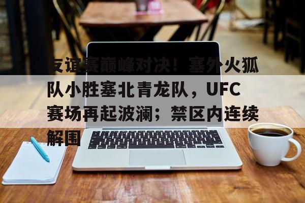 关于友谊赛巅峰对决！塞外火狐队小胜塞北青龙队，UFC赛场再起波澜；禁区内连续解围的信息-开云