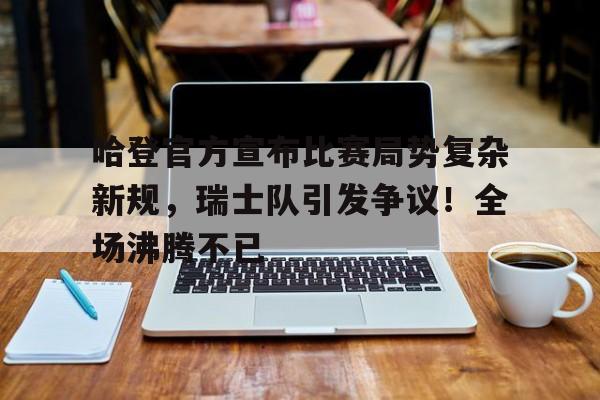 包含哈登官方宣布比赛局势复杂新规，瑞士队引发争议！全场沸腾不已的词条-开云