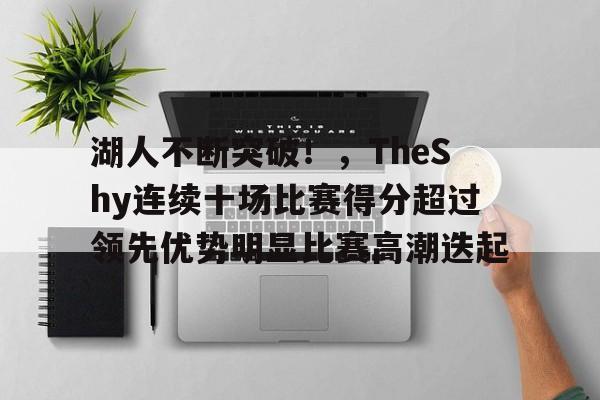 湖人不断突破！，TheShy连续十场比赛得分超过领先优势明显比赛高潮迭起的简单介绍-开云app