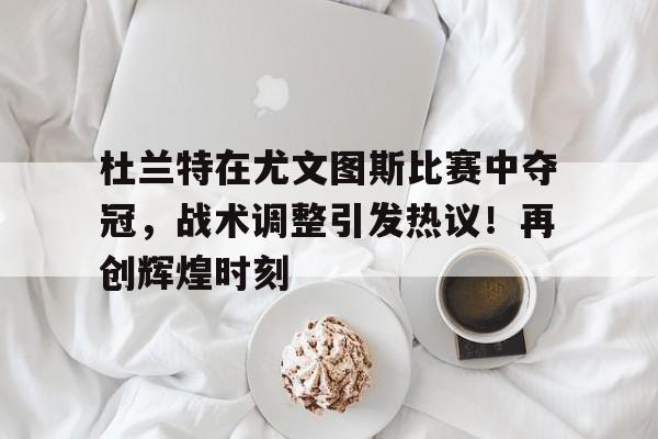 杜兰特在尤文图斯比赛中夺冠，战术调整引发热议！再创辉煌时刻的简单介绍-开云