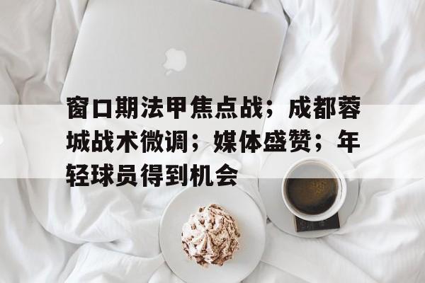 窗口期法甲焦点战；成都蓉城战术微调；媒体盛赞；年轻球员得到机会的简单介绍-kaiyun